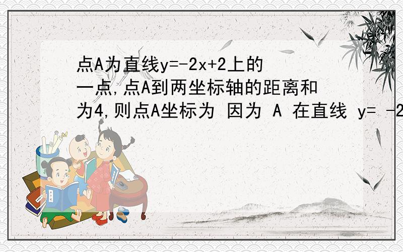 点A为直线y=-2x+2上的一点,点A到两坐标轴的距离和为4,则点A坐标为 因为 A 在直线 y= -2x+2 所以可设 A 坐标为（x，-2x+2），由已知得 |x|+|-2x+2|=4 若 x