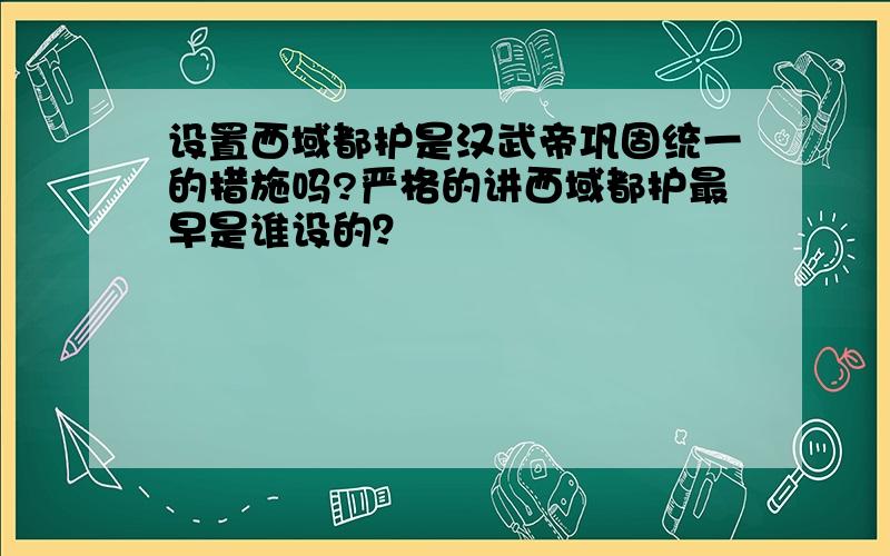 设置西域都护是汉武帝巩固统一的措施吗?严格的讲西域都护最早是谁设的？