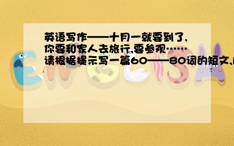 英语写作——十月一就要到了,你要和家人去旅行,要参观……请根据提示写一篇60——80词的短文,内容包括：where（哪里）who（谁）why（为什么）what（什么）how long（多长时间）等内容,语法要