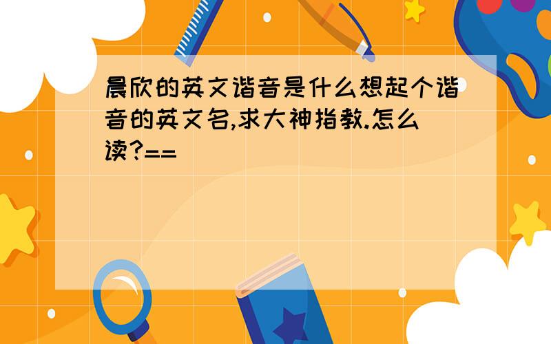 晨欣的英文谐音是什么想起个谐音的英文名,求大神指教.怎么读?==