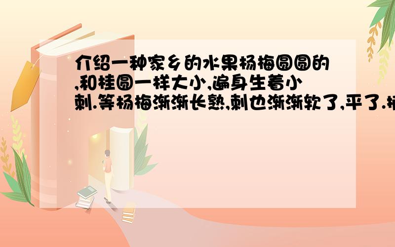 介绍一种家乡的水果杨梅圆圆的,和桂圆一样大小,遍身生着小刺.等杨梅渐渐长熟,刺也渐渐软了,平了.摘一个放进嘴里,舌尖触到杨梅那平滑的刺,使人感到细腻而且柔软.杨梅先是淡红的,随后变