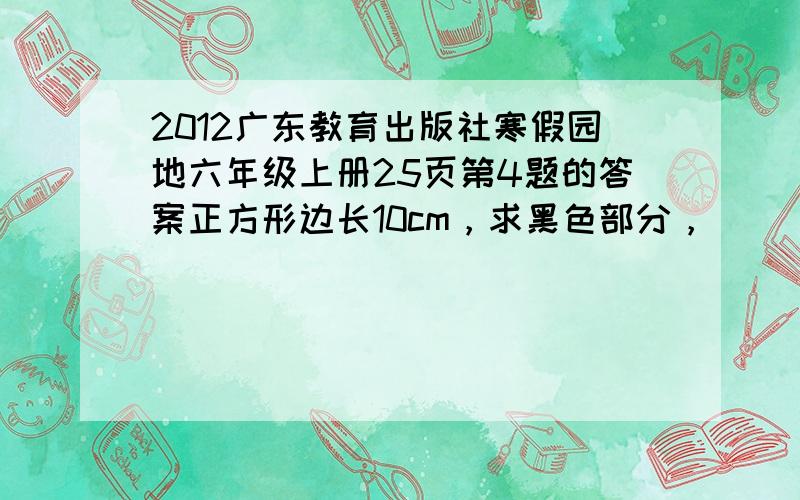 2012广东教育出版社寒假园地六年级上册25页第4题的答案正方形边长10cm，求黑色部分，