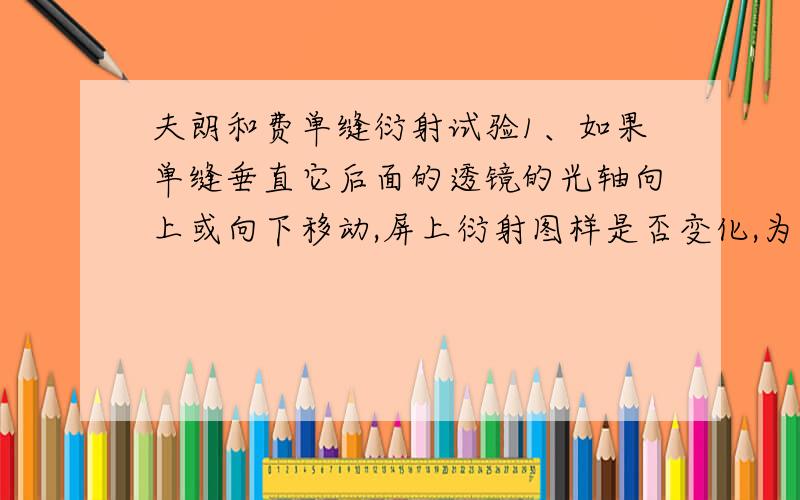 夫朗和费单缝衍射试验1、如果单缝垂直它后面的透镜的光轴向上或向下移动,屏上衍射图样是否变化,为什么?2、若将光源S垂直于光轴向下或向上移动,屏上衍射图样是否改变,为什么?3、如果将