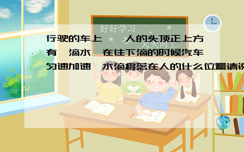 行驶的车上,一人的头顶正上方有一滴水,在往下滴的时候汽车匀速加速,水滴将落在人的什么位置请说出答案并给出准确解释.