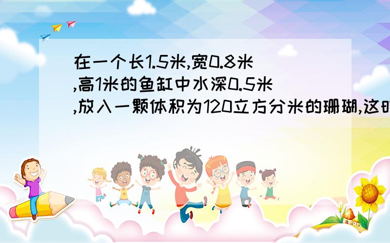 在一个长1.5米,宽0.8米,高1米的鱼缸中水深0.5米,放入一颗体积为120立方分米的珊瑚,这时鱼缸中水深多少米