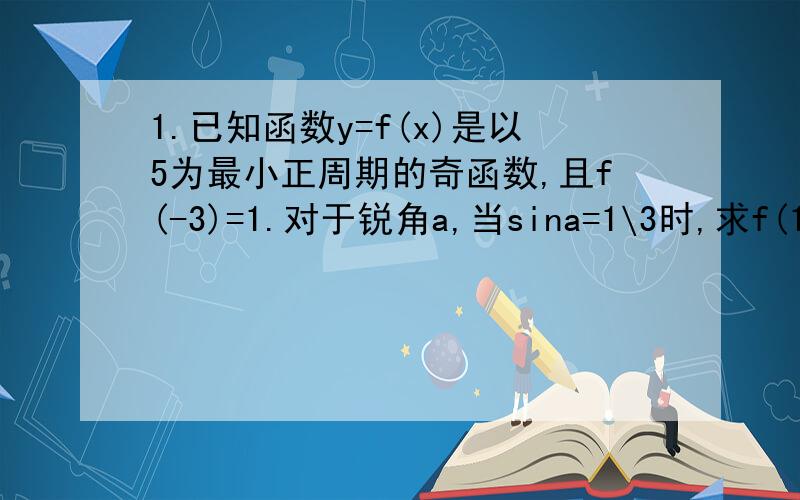 1.已知函数y=f(x)是以5为最小正周期的奇函数,且f(-3)=1.对于锐角a,当sina=1\3时,求f(16√2tana)的值.2.已知tan=2,求(sina-2cos^5a)\(3sin^3a-cos^3a)的值.注:cos^5a是cosa的5次,sin^3a是sina的3次,cos^3a是cosa的3次.