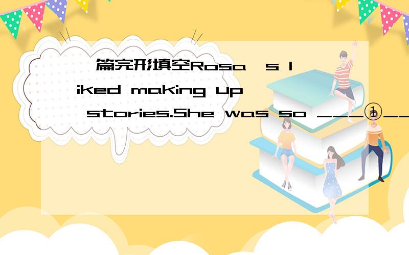 一篇完形填空Rosa's liked making up stories.She was so ___①__that her classmates believed her from time to time.In fact,the whole class believed her!at first she supposed it was ___②___ .now,as she got up to ___③___ before the class,she kn