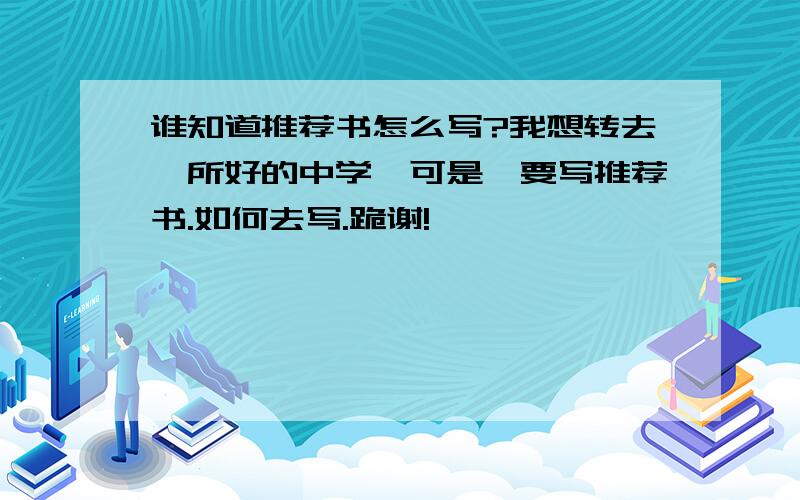 谁知道推荐书怎么写?我想转去一所好的中学,可是,要写推荐书.如何去写.跪谢!