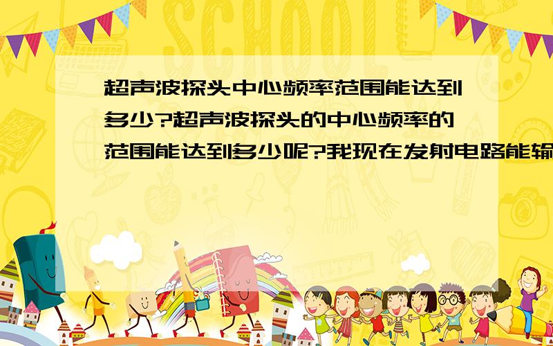 超声波探头中心频率范围能达到多少?超声波探头的中心频率的范围能达到多少呢?我现在发射电路能输出的高压脉冲的信号频率也就只有5~20KHz左右,P-P达到300V左右,有适合的超声波探头吗?能产