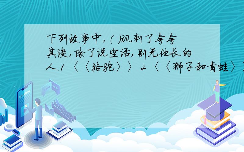 下列故事中,（ ）讽刺了夸夸其谈,除了说空话,别无他长的人.1 〈〈骆驼〉〉 2 〈〈狮子和青蛙〉〉3 〈〈蛇和蟹〉〉 4 〈〈被贱踏的蛇〉〉