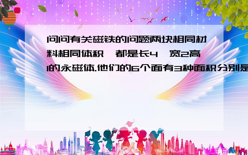 问问有关磁铁的问题两块相同材料相同体积,都是长4,宽2高1的永磁体.他们的6个面有3种面积分别是8..4..和2..那么两块磁体是面积最大的面接触的吸引力大,还是面积最小的面吸引力大,还是3种