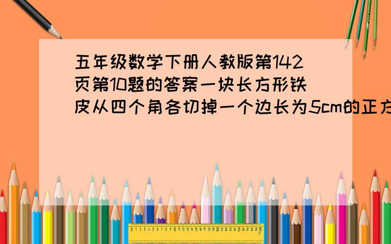 五年级数学下册人教版第142页第10题的答案一块长方形铁皮从四个角各切掉一个边长为5cm的正方形，然后做成盒子。这个盒子用了多少铁皮？它的容积有