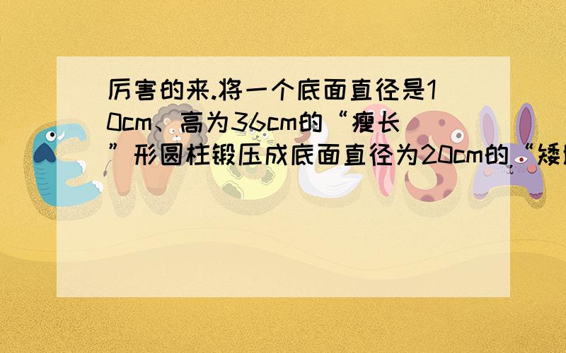 厉害的来.将一个底面直径是10cm、高为36cm的“瘦长”形圆柱锻压成底面直径为20cm的“矮胖”形圆柱,高变成了多少?用40厘米长的铁丝围成一个长方形,且长比宽多4厘米,则长方形的面积为___.制