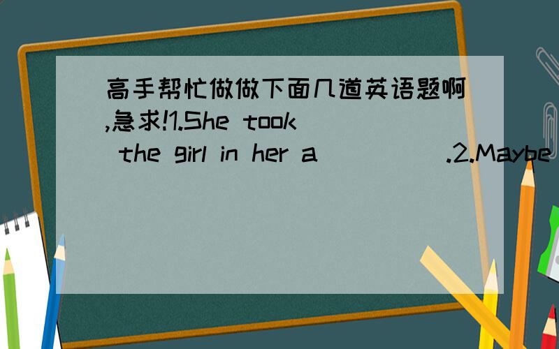 高手帮忙做做下面几道英语题啊,急求!1.She took the girl in her a_____.2.Maybe you are hurt by what I said about you.______     _____,I want to say sorry to you.3.Birds arethe natural e_______of many insect pests(害虫）.4.Macao is k__