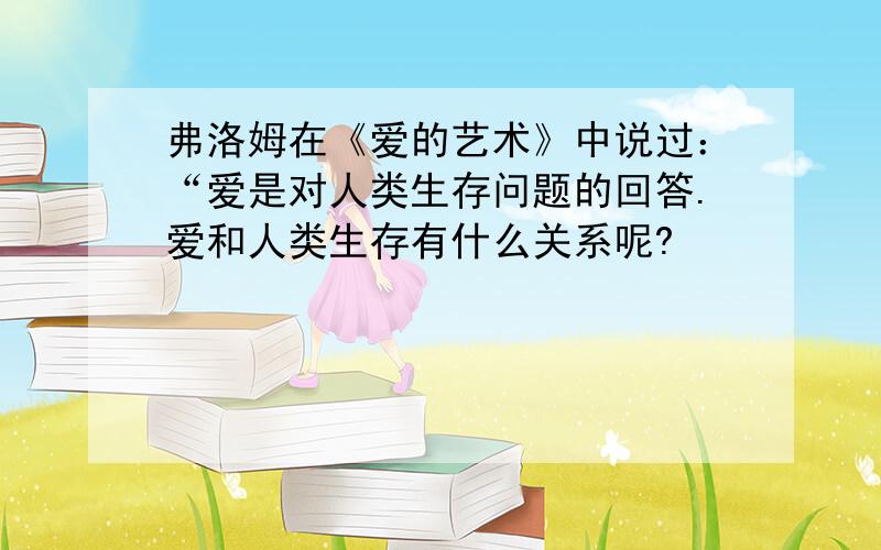 弗洛姆在《爱的艺术》中说过：“爱是对人类生存问题的回答.爱和人类生存有什么关系呢?