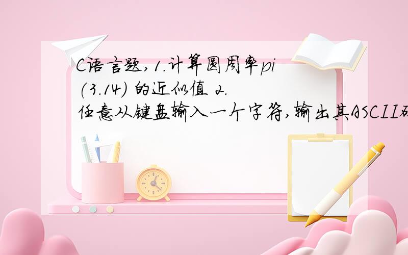 C语言题,1.计算圆周率pi(3.14) 的近似值 2.任意从键盘输入一个字符,输出其ASCII码2.计算 圆周率 pi (3.14) 的近似值 .（直到累加项的绝对值小于 0.0001 ）公式 :pi / 4 ≈ 1-1/3+1/5-1/7 .（用while）3.任意