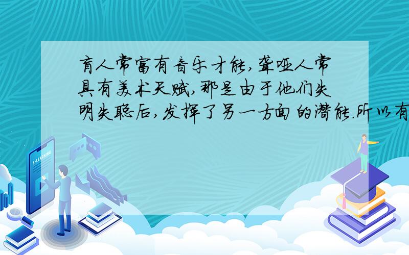 盲人常富有音乐才能,聋哑人常具有美术天赋,那是由于他们失明失聪后,发挥了另一方面的潜能.所以有些人在通常情况下对音乐、美术并没有表现出什么天赋,但是不幸失明或失聪后,却发现自