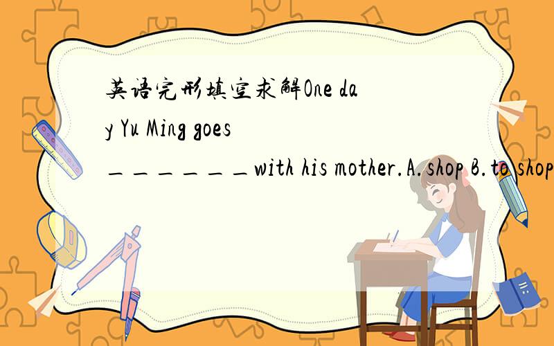 英语完形填空求解One day Yu Ming goes______with his mother.A.shop B.to shop C.shopping D.to shopping我小学英语没学好.、.、、、为毛要加to.为毛要加进行时?.