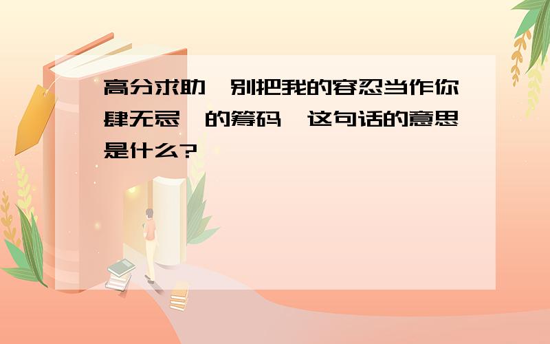 高分求助…别把我的容忍当作你肆无忌惮的筹码,这句话的意思是什么?