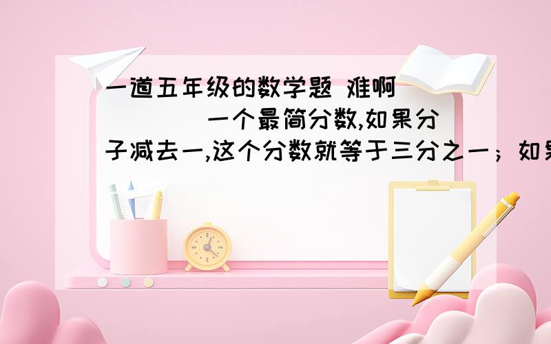 一道五年级的数学题 难啊．．．．．．一个最简分数,如果分子减去一,这个分数就等于三分之一；如果分母减去一,这个分数就等于二分之一.这个最简分数是多少?