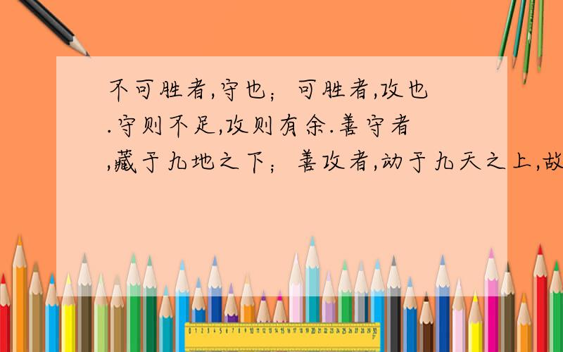 不可胜者,守也；可胜者,攻也.守则不足,攻则有余.善守者,藏于九地之下；善攻者,动于九天之上,故能自保而全胜.