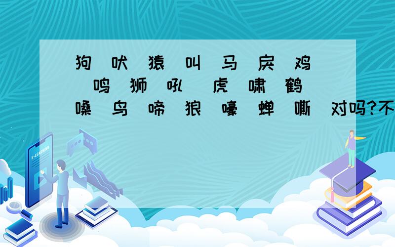 狗（吠）猿（叫）马（戾）鸡 (鸣）狮（吼） 虎（啸）鹤（嗓）鸟（啼）狼（嚎）蝉（嘶）对吗?不对请改.