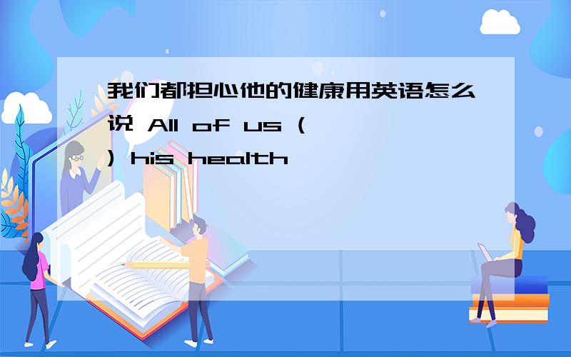 我们都担心他的健康用英语怎么说 All of us ( ) his health