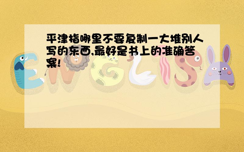 平津指哪里不要复制一大堆别人写的东西,最好是书上的准确答案!