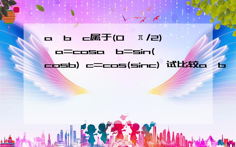 a,b,c属于(0,π/2),a=cosa,b=sin(cosb) c=cos(sinc) 试比较a,b,c大小 要详细的答案.