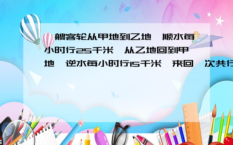 一艘客轮从甲地到乙地,顺水每小时行25千米,从乙地回到甲地,逆水每小时行15千米,来回一次共行4小时,甲乙两地相距多少千米?