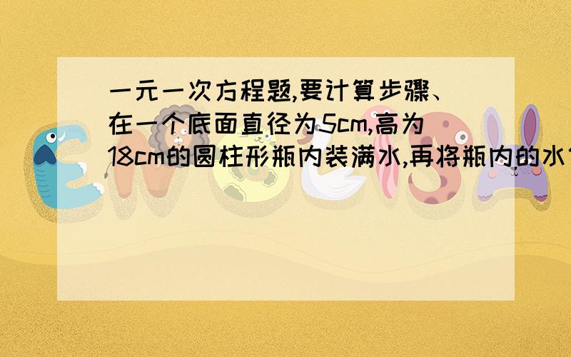 一元一次方程题,要计算步骤、在一个底面直径为5cm,高为18cm的圆柱形瓶内装满水,再将瓶内的水倒入一个底面直径为6cm,高10cm的圆柱形玻璃瓶内装满水,能否完全装下?若装不下,那么瓶内睡眠还