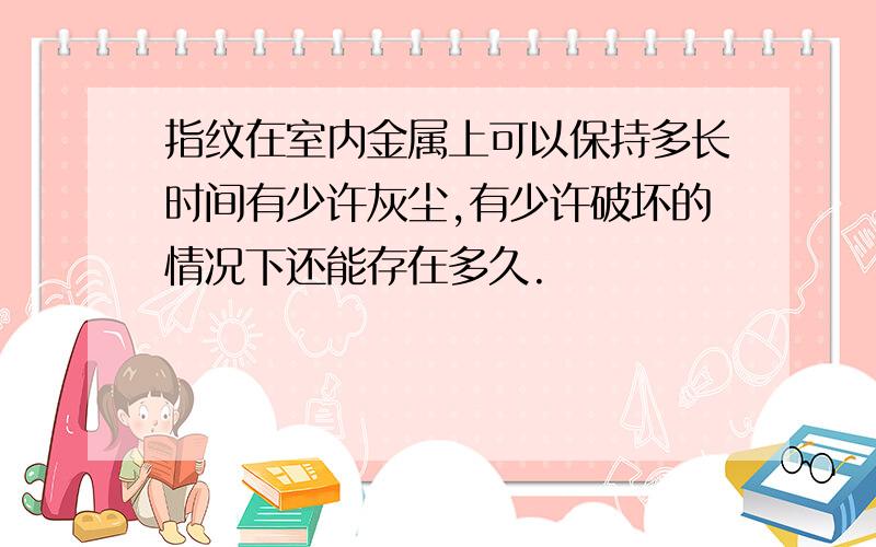 指纹在室内金属上可以保持多长时间有少许灰尘,有少许破坏的情况下还能存在多久.