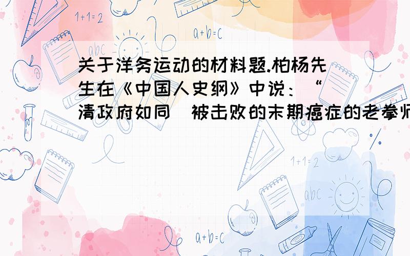 关于洋务运动的材料题.柏杨先生在《中国人史纲》中说：“（清政府如同）被击败的末期癌症的老拳师,在观察强大对手的优点时,不归功于对手的强壮如牛,反而归功于对手有一副漂亮的拳击