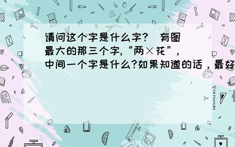 请问这个字是什么字?（有图）最大的那三个字,“两×花”,中间一个字是什么?如果知道的话，最好告诉我这是什么字体，