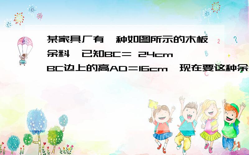 某家具厂有一种如图所示的木板余料,已知BC＝ 24cm,BC边上的高AD＝16cm,现在要这种余料某家具厂有一种如图所示的木板余料,已知BC＝ 24cm,BC边上的高AD＝16cm,现在要这种余料 某家具厂有一种如图