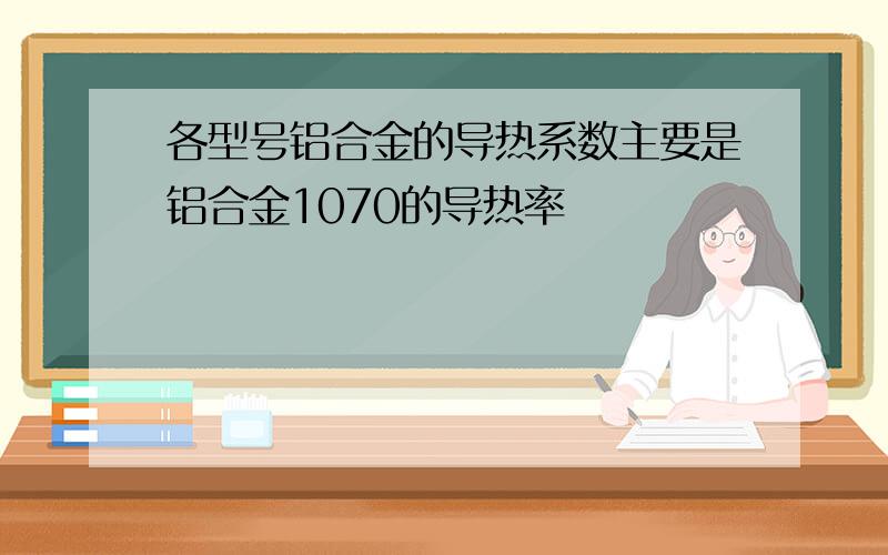 各型号铝合金的导热系数主要是铝合金1070的导热率