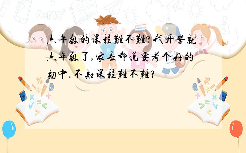 六年级的课程难不难?我开学就六年级了,家长都说要考个好的初中.不知课程难不难?