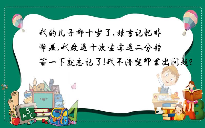 我的儿子都十岁了,读书记忆非常差,我教过十次生字过二分钟等一下就忘记了!我不清楚那里出问题?