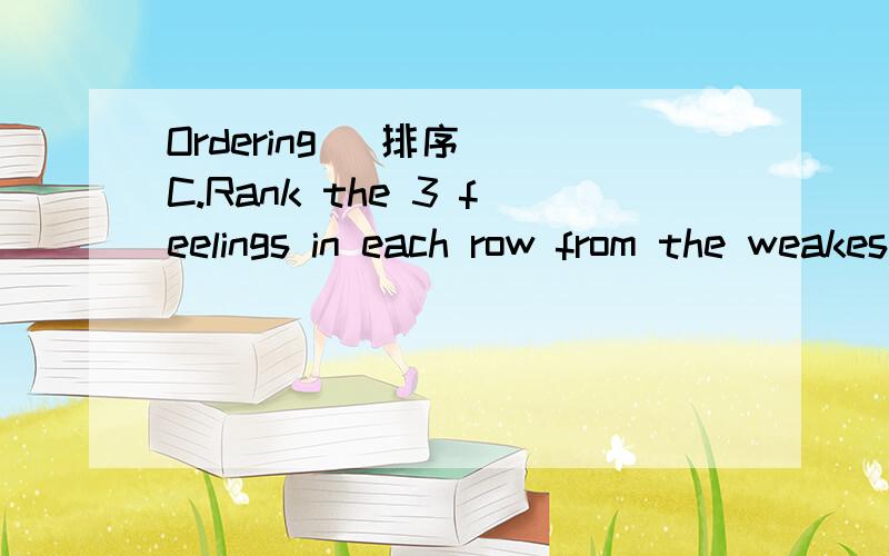 Ordering (排序) C.Rank the 3 feelings in each row from the weakest (C) to the strongest (A).Use your dictionary.(用A、B、C来表示下列情感的从强到弱.) 说明：下面的6小道排序题,每题只需对前三个选项（A、B、C）进