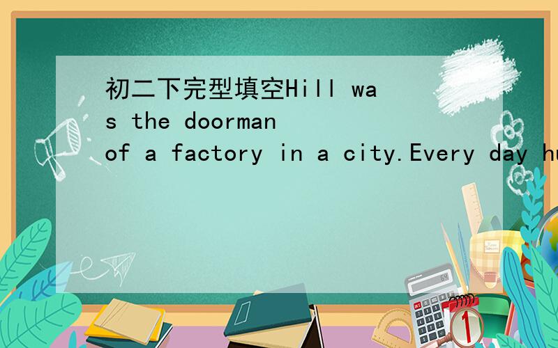 初二下完型填空Hill was the doorman of a factory in a city.Every day hundreds of __1___ passed this door and a lot of them stopped and __2___ to him.“What’s the ___3__,please?”After a few weeks,Hill said to himself,“I’m not going to _