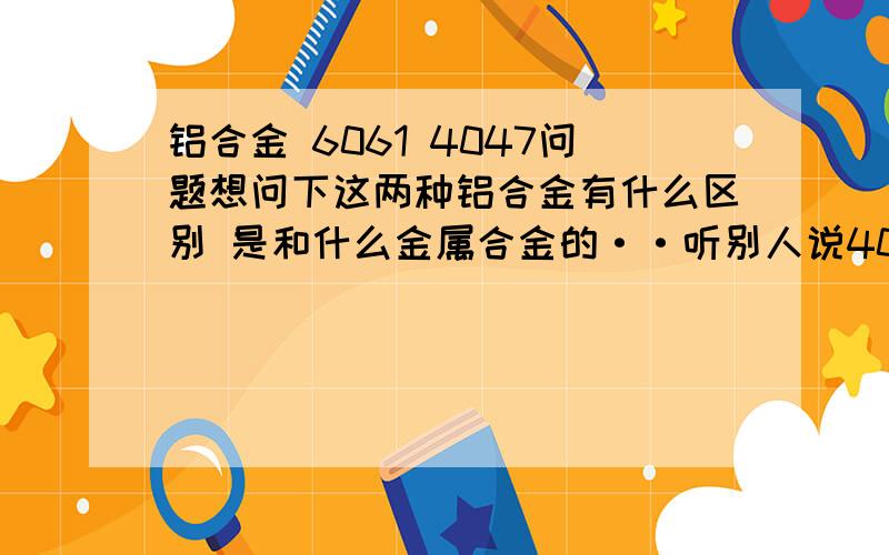 铝合金 6061 4047问题想问下这两种铝合金有什么区别 是和什么金属合金的··听别人说4047是铝硅合金·?