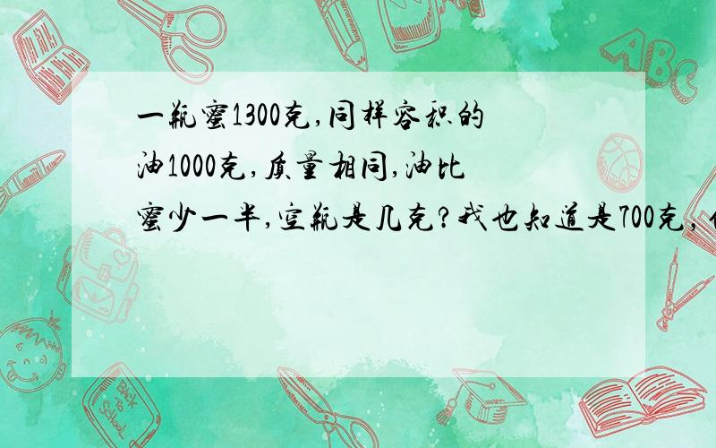 一瓶蜜1300克,同样容积的油1000克,质量相同,油比蜜少一半,空瓶是几克?我也知道是700克，但我要算式的，最好是比列，