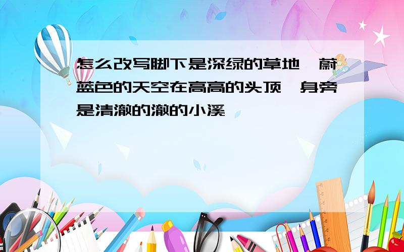 怎么改写脚下是深绿的草地,蔚蓝色的天空在高高的头顶,身旁是清澈的澈的小溪