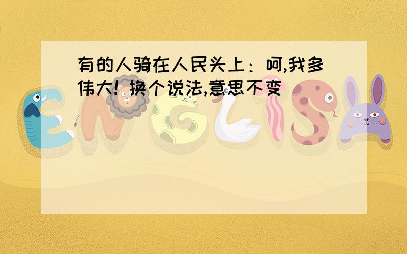 有的人骑在人民头上：呵,我多伟大! 换个说法,意思不变