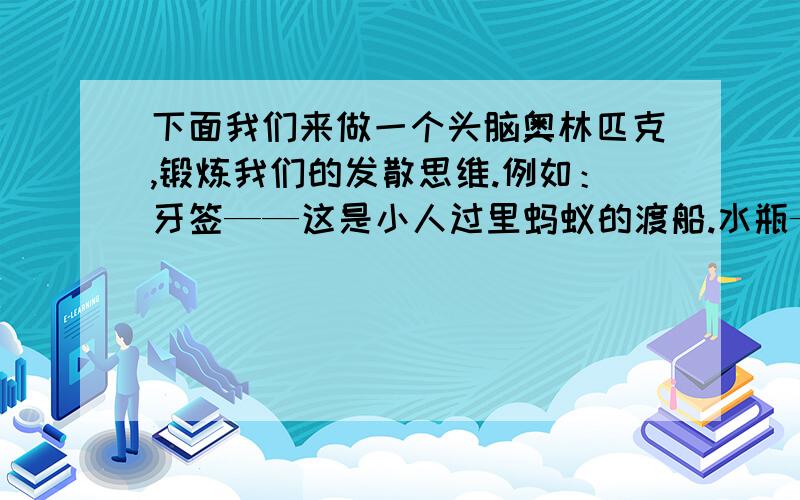 下面我们来做一个头脑奥林匹克,锻炼我们的发散思维.例如：牙签——这是小人过里蚂蚁的渡船.水瓶——