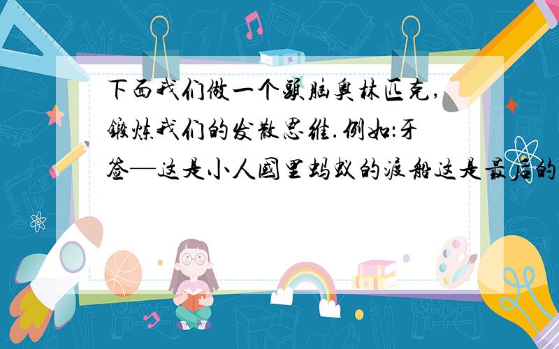 下面我们做一个头脑奥林匹克,锻炼我们的发散思维.例如：牙签—这是小人国里蚂蚁的渡船这是最后的作业了