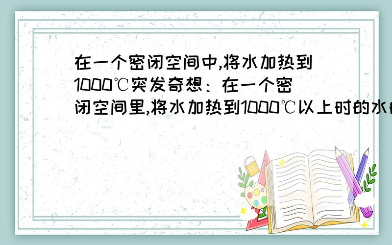 在一个密闭空间中,将水加热到1000℃突发奇想：在一个密闭空间里,将水加热到1000℃以上时的水的状态.描述一下.别说蒸发了什么都没有了.比如容积为一立方分米的密闭容器内装满水时加温到