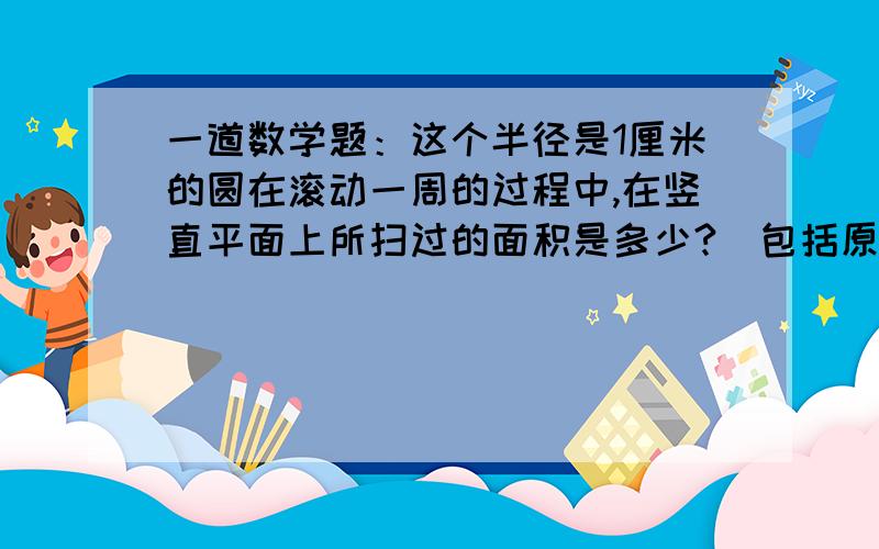 一道数学题：这个半径是1厘米的圆在滚动一周的过程中,在竖直平面上所扫过的面积是多少?（包括原来所占这个半径是1厘米的圆在滚动一周的过程中,在竖直平面上所扫过的面积是多少?（包