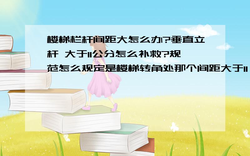 楼梯栏杆间距大怎么办?垂直立杆 大于11公分怎么补救?规范怎么规定是楼梯转角处那个间距大于11