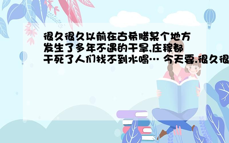 很久很久以前在古希腊某个地方发生了多年不遇的干旱,庄稼都干死了人们找不到水喝… 今天要.很久很久以前在古希腊某个地方发生了多年不遇的干旱,庄稼都干死了,人们找不到水喝,大家一